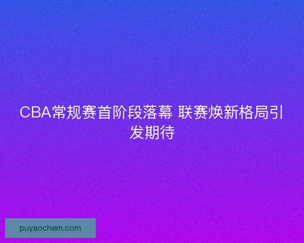 CBA常规赛首阶段落幕 联赛焕新格局引发期待
